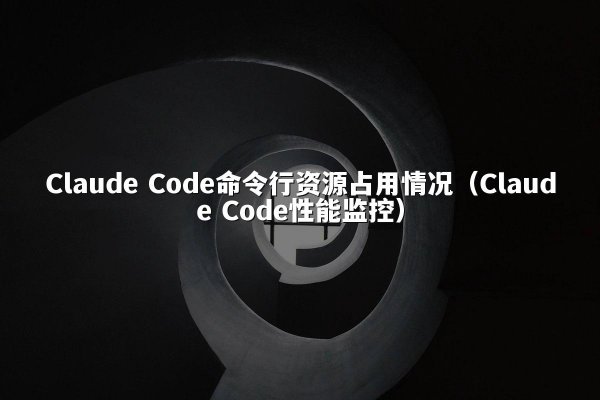 Claude Code命令行资源占用情况（Claude Code性能监控）