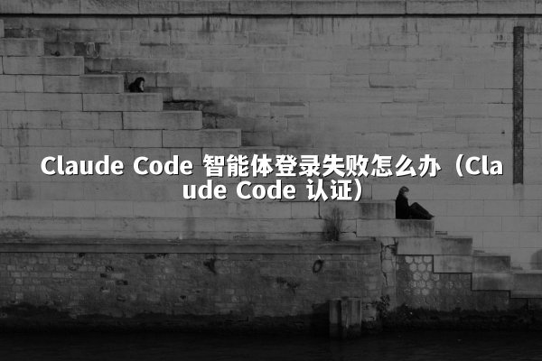 Claude Code 智能体登录失败怎么办（Claude Code 认证）