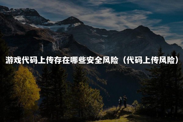 游戏代码上传存在哪些安全风险（代码上传风险）