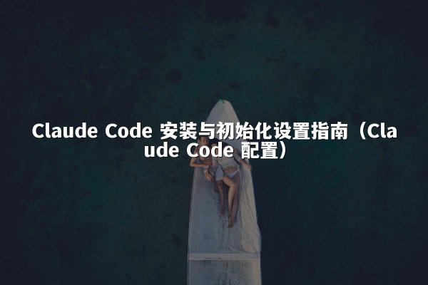 Claude Code 安装与初始化设置指南（Claude Code 配置）