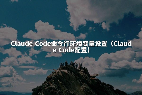 Claude Code命令行环境变量设置（Claude Code配置）
