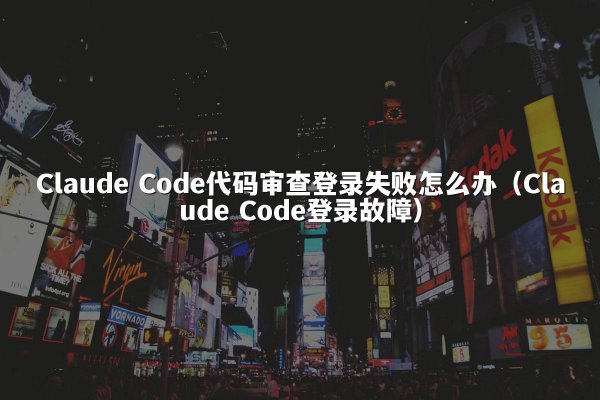 Claude Code代码审查登录失败怎么办（Claude Code登录故障）