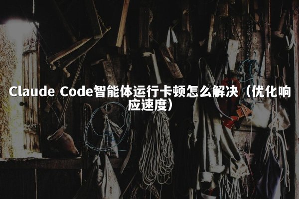Claude Code智能体运行卡顿怎么解决（优化响应速度）