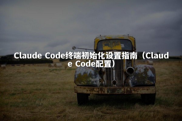 Claude Code终端初始化设置指南（Claude Code配置）