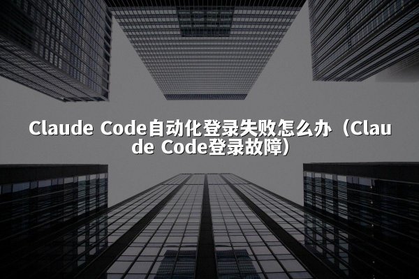Claude Code自动化登录失败怎么办（Claude Code登录故障）