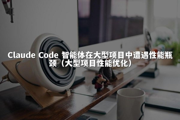 Claude Code 智能体在大型项目中遭遇性能瓶颈（大型项目性能优化）