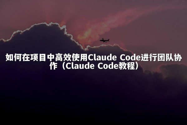 如何在项目中高效使用Claude Code进行团队协作（Claude Code教程）