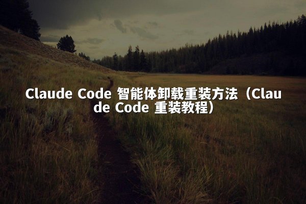 Claude Code 智能体卸载重装方法（Claude Code 重装教程）