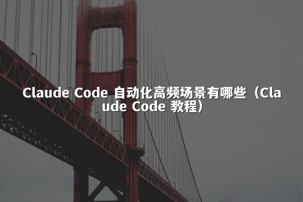 Claude Code 自动化高频场景有哪些（Claude Code 教程）