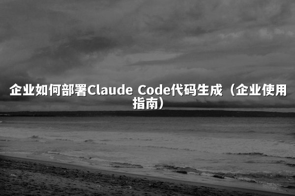 企业如何部署Claude Code代码生成（企业使用指南）