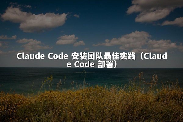 Claude Code 安装团队最佳实践（Claude Code 部署）