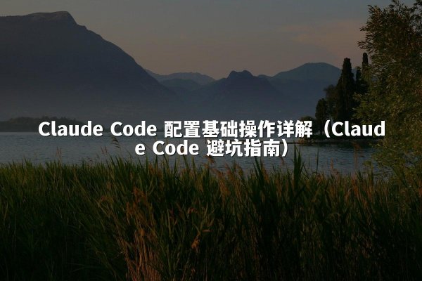 Claude Code 配置基础操作详解（Claude Code 避坑指南）