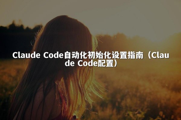 Claude Code自动化初始化设置指南（Claude Code配置）