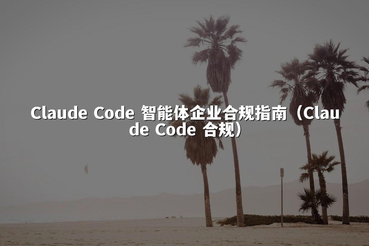 Claude Code 智能体企业合规指南(Claude Code 合规)