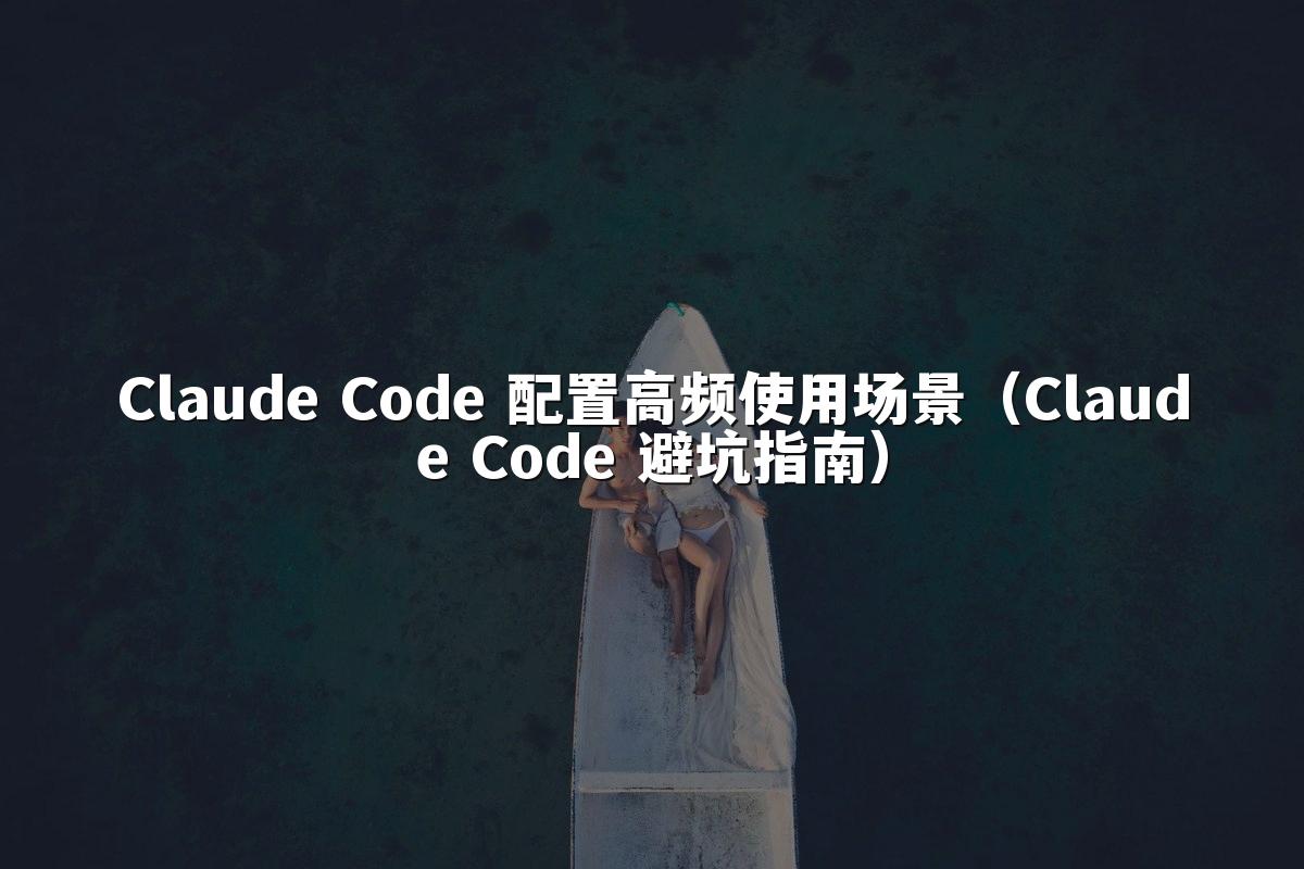 Claude Code 配置高频使用场景(Claude Code 避坑指南)