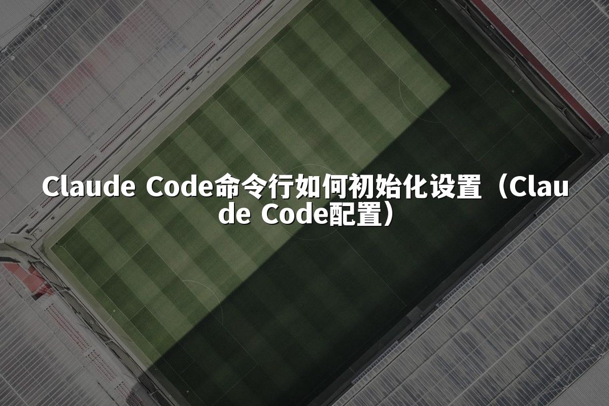 Claude Code命令行如何初始化设置（Claude Code配置）